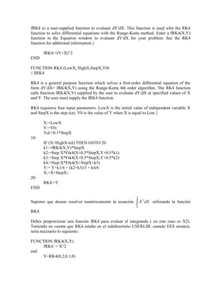 fRK4 es a user-supplied function to evaluate dY/dX. This function is used whit the RK4
function to solve differential equations with the Runge-Kutta method. Enter a fRK4(X,Y)
function in the Equation window to evaluate dY/dX for your problem. See the RK4
function for additional information.}
fRK4:=(Y+X)^2
END
FUNCTION RK4 (LowX, HighX,StepX,Y0)
{ $RK4
RK4 is a general purpose function which solves a first-order differential equation of the
form dY/dX= fRK4(X,Y) using the Runge-Kutta 4th order algorithm. The RK4 function
calls function fRK4(X,Y) supplied by the user to evaluate dY/dX at specified values of X
and Y. The user must supply the fRK4 function.
RK4 requieres four input parameters. LowX is the initial value of independent variable X
and StepX is the step size. Y0 is the value of Y when X is equal to Low.}
X:=LowX
Y:=Y0;
Tol:=0.1*StepX
10:
IF (X>HighX-tol) THEN GOTO 20
k1:=fRK4(X,Y)*StepX
k2:=Step X*Frk4(X+0.5*StepX,Y+0.5*k1)
k3:=Step X*Frk4(X+0.5*StepX,Y+0.5*k2)
k4:=Step X*Frk4(X+StepX+k3)
Y:= Y+k1/6 + (k2+k3)/3 + k4/6
X:=X+StepX;
20:
RK4:=Y
END
Suponer que deseas resolver numéricamente la ecuación 
2
0
2
dXX utilizando la función
RK4.
Debes proporcionar una función ¦RK4 para evaluar el integrando ( en este caso es X2).
Teniendo en cuenta que RK4 estaba en el subdirectorio USERLIB cuando EES arrancó,
sería necesario lo siguiente:
FUNCTION fRK4(X,Y)
fRK4: = X^2
end
V=RK4(0,2,0.1,0)
 
