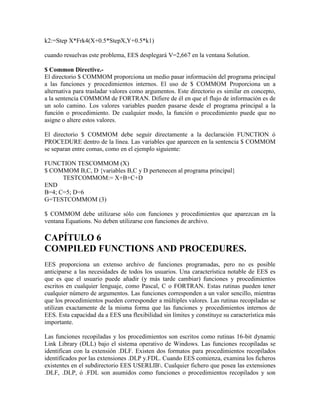 k2:=Step X*Frk4(X+0.5*StepX,Y+0.5*k1)
cuando resuelvas este problema, EES desplegará V=2,667 en la ventana Solution.
$ Common Directive.-
El directorio $ COMMOM proporciona un medio pasar información del programa principal
a las funciones y procedimientos internos. El uso de $ COMMOM Proporciona un a
alternativa para trasladar valores como argumentos. Este directorio es similar en concepto,
a la sentencia COMMOM de FORTRAN. Difiere de él en que el flujo de información es de
un solo camino. Los valores variables pueden pasarse desde el programa principal a la
función o procedimiento. De cualquier modo, la función o procedimiento puede que no
asigne o altere estos valores.
El directorio $ COMMOM debe seguir directamente a la declaración FUNCTION ó
PROCEDURE dentro de la línea. Las variables que aparecen en la sentencia $ COMMOM
se separan entre comas, como en el ejemplo siguiente:
FUNCTION TESCOMMOM (X)
$ COMMOM B,C, D {variables B,C y D pertenecen al programa principal}
TESTCOMMOM:= X+B+C+D
END
B=4; C=5; D=6
G=TESTCOMMOM (3)
$ COMMOM debe utilizarse sólo con funciones y procedimientos que aparezcan en la
ventana Equations. No deben utilizarse con funciones de archivo.
CAPÍTULO 6
COMPILED FUNCTIONS AND PROCEDURES.
EES proporciona un extenso archivo de funciones programadas, pero no es posible
anticiparse a las necesidades de todos los usuarios. Una característica notable de EES es
que es que el usuario puede añadir (y más tarde cambiar) funciones y procedimientos
escritos en cualquier lenguaje, como Pascal, C o FORTRAN. Estas rutinas pueden tener
cualquier número de argumentos. Las funciones corresponden a un valor sencillo, mientras
que los procedimientos pueden corresponder a múltiples valores. Las rutinas recopiladas se
utilizan exactamente de la misma forma que las funciones y procedimientos internos de
EES. Esta capacidad da a EES una flexibilidad sin límites y constituye su característica más
importante.
Las funciones recopiladas y los procedimientos son escritos como rutinas 16-bit dynamic
Link Library (DLL) bajo el sistema operativo de Windows. Las funciones recopiladas se
identifican con la extensión .DLF. Existen dos formatos para procedimientos recopilados
identificados por las extensiones .DLP y.FDL. Cuando EES comienza, examina los ficheros
existentes en el subdirectorio EES USERLIB. Cualquier fichero que posea las extensiones
.DLF, .DLP, ó .FDL son asumidos como funciones o procedimientos recopilados y son
 