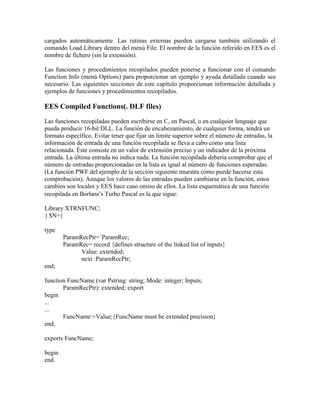 cargados automáticamente. Las rutinas externas pueden cargarse también utilizando el
comando Load Library dentro del menú File. El nombre de la función referido en EES es el
nombre de fichero (sin la extensión).
Las funciones y procedimientos recopilados pueden ponerse a funcionar con el comando
Function Info (menú Options) para proporcionar un ejemplo y ayuda detallada cuando sea
necesario. Las siguientes secciones de este capítulo proporcionan información detallada y
ejemplos de funciones y procedimientos recopilados.
EES Compiled Functions(. DLF files)
Las funciones recopiladas pueden escribirse en C, en Pascal, o en cualquier lenguaje que
pueda producir 16-bit DLL. La función de encabezamiento, de cualquier forma, tendrá un
formato específico. Evitar tener que fijar un límite superior sobre el número de entradas, la
información de entrada de una función recopilada se lleva a cabo como una lista
relacionada. Éste consiste en un valor de extensión preciso y un indicador de la próxima
entrada. La última entrada no indica nada. La función recopilada debería comprobar que el
número de entradas proporcionadas en la lista es igual al número de funciones esperadas.
(La función PWF del ejemplo de la sección siguiente muestra cómo puede hacerse esta
comprobación). Aunque los valores de las entradas pueden cambiarse en la función, estos
cambios son locales y EES hace caso omiso de ellos. La lista esquemática de una función
recopilada en Borlanss Turbo Pascal es la que sigue:
Library XTRNFUNC;
{ $N+}
type
ParamRecPtr=`ParamRec;
ParamRec= record {defines structure of the linked list of inputs}
Value: extended;
next :ParamRecPtr;
end;
function FuncName (var Pstring: string; Mode: integer; Inputs;
ParamRecPtr): extended; export
begin
...
...
FuncName:=Value;{FuncName must be extended precision}
end;
exports FuncName;
begin
end.
 