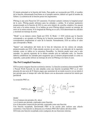 El interés principal es la función del titulo. Para poder ser reconocido por EES, el nombre
de la función, denominada FuncName en el ejemplo anterior, deberá ser igual al nombre de
fichero. La sentencia de la función posee tres argumentos.
PString es una serie Pascal de 225 caracteres. El primer carácter contiene la longitud actual
de la serie. PString puede utilizarse para las entradas y salidas. Si el primer parámetro
proporcionado en la función de EES es una serie (dentro de comillas simples), Ees pasará
esta serie a la rutina externa. Si se hallara un error PString deberá insertar un mensaje de
error en la rutina externa. Si la longitud de PString no es cero, EES determinará los cálculos
y mostrará un mensaje de error.
"Mode" es un número entero fijado por EES. Si Mode =-1 EES solicita que la función
corresponda a un ejemplo en PString de la función mencionada. Si Mode 0, la función
corresponderá simplemente al valor de la función. Normalmente, EES no utiliza el valor
que corresponde a Mode.
"Inputs" son indicadores del título de la lista de relaciones de los valores de entrada
proporcionados por EES. Cada entrada consiste en un valor y un indicador de la siguiente
entrada, como se indica en la estructura ParamRec. La función puede tener una o más
entradas. La parcela siguiente de la última entrada será un indicador nulo. La función
debería contabilizar las entradas para asegurarse que el número proporcionado es como se
esperaba, y para poder utilizar un mensaje de error en PString si no fuera el caso.
The Pwf Compiled Function.-
EES no posee ninguna función económica interna. La función económica denominada PWF
( Present Woth Factor)4, ha sido añadida como una función recopilada PWF es el valor
presente de una serie de N futuros pagos que aumentan de un modo excesivo en un interés i
por periodo para el tiempo del valor del dinero con un descuento comercial de interés por
periodo d.
La ecuación PWF es:
donde:
N es el número de periodos (Ej. años)
i es el interés por periodo, expresado como fracción.
d es el descuento comercial por periodo, expresado como una fracción.
Una función recopilada, denominada PWF se ha escrito para realizar este cálculo
económico. Esta función se almacena en el fichero PWF.DLF dentro del disco EES.
EES trata esta función recopilada como cualquiera de sus funciones internas.
 