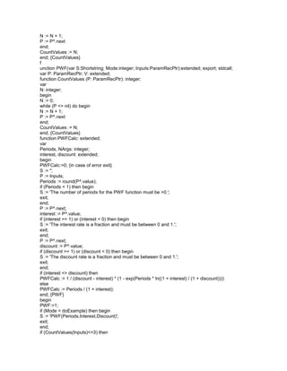 N := N + 1;
P := P^.next
end;
CountValues := N;
end; {CountValues}
f
unction PWF(var S:Shortstring; Mode:integer; Inputs:ParamRecPtr):extended; export; stdcall;
var P: ParamRecPtr; V: extended;
function CountValues (P: ParamRecPtr): integer;
var
N: integer;
begin
N := 0;
while (P <> nil) do begin
N := N + 1;
P := P^.next
end;
CountValues := N;
end; {CountValues}
function PWFCalc: extended;
var
Periods, NArgs: integer;
interest, discount: extended;
begin
PWFCalc:=0; {in case of error exit}
S := '';
P := Inputs;
Periods := round(P^.value);
if (Periods < 1) then begin
S := 'The number of periods for the PWF function must be >0.';
exit;
end;
P := P^.next;
interest := P^.value;
if (interest >= 1) or (interest < 0) then begin
S := 'The interest rate is a fraction and must be between 0 and 1.';
exit;
end;
P := P^.next;
discount := P^.value;
if (discount >= 1) or (discount < 0) then begin
S := 'The discount rate is a fraction and must be between 0 and 1.';
exit;
end;
if (interest <> discount) then
PWFCalc := 1 / (discount - interest) * (1 - exp(Periods * ln((1 + interest) / (1 + discount))))
else
PWFCalc := Periods / (1 + interest);
end; {PWF}
begin
PWF:=1;
if (Mode = doExample) then begin
S := 'PWF(Periods,Interest,Discount)';
exit;
end;
if (CountValues(Inputs)<>3) then
 