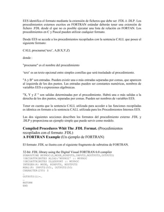 EES identifica el formato mediante la extensión de ficheros que debe ser .FDL ó .DLP. Los
procedimientos externos escritos en FORTRAN estándar deberán tener una extensión de
fichero .FDL desde el que no es posible ejecutar una lista de relación en FORTAN. Los
procedimientos en C y Pascal pueden utilizar cualquier formato.
Desde EES se accede a los procedimientos recopilados con la sentencia CALL que posee el
siguiente formato:
CALL procname(‘text’, A,B:X,Y,Z)
donde :
"procname" es el nombre del procedimiento
‘text’ es un texto opcional entre simples comillas que será trasladado al procedimiento.
"A y B" son entradas. Pueden existir una o más entradas separadas por comas, que aparecen
al izquierda de los dos puntos. Las entradas pueden ser constantes numéricas, nombres de
variables EES o expresiones algebraicas.
"X, Y y Z " son salidas determinadas por el procedimiento. Habrá una o más salidas a la
derecha de los dos puntos, separadas por comas. Pueden ser nombres de variables EES.
Tener en cuenta que la sentencia CALL utilizada para acceder a las funciones recopiladas
es idéntica en formato a la sentencia CALL utilizada para los Procedimientos Internos EES.
Las dos siguientes secciones describen los formatos del procedimiento externo .FDL y
.DLP y proporciona un ejemplo simple que puede servir como modelo.
Compiled Procedures Whit The .FDL Format. (Procedimientos
recopilados con el formato .FDL)
A FORTRAN Example (Un ejemplo de FORTRAN)
El formato .FDL se ilustra con el siguiente fragmento de subrutina de FORTRAN.
32-bit .FDL library using the Digital Visual FORTRAN 6.0 compiler
SUBROUTINE MYPROC(S,MODE,NINPUTS,INPUTS,NOUTPUTS,OUTPUTS)
!DEC$ATTRIBUTES ALIAS:'MYPROC' :: MYPROC
!DEC$ATTRIBUTES DLLEXPORT :: MYPROC
INTEGER(4) MODE, NINPUTS, NOUTPUTS
REAL(8) INPUTS(50), OUTPUTS(50)
CHARACTER(255) S
…
OUTPUTS(1)=…
…
RETURN
END
 