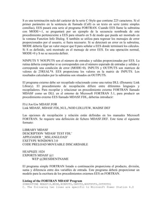 S es una terminación nula del carácter de la serie C-Style que contiene 225 caracteres. Si el
primer parámetro en la sentencia de llamada (Call) es un texto en serie (entre simples
comillas), EES pasará esta serie al programa FORTRAN. Cuando EES llame la subrutina
con MODE=-1, se preguntará por un ejemplo de la secuencia nombrada de este
procedimiento perteneciente a EES para situarlo en S de modo que pueda ser mostrado en
la ventana Function Info Dialog. S también se utiliza para regresar los mensajes de error
proporcionados por el usuario, si fuera necesario. Si se detectará un error en la subrutina,
MODE debería fijar un valor mayor que 0 para señalar a EES donde terminará los cálculos.
Si S es definido, será mostrado en el mensaje de error EES. En una operación normal,
MODE=0 y S no se necesita definir.
NINPUTS Y NOUPUTS son el número de entradas y salidas proporcionadas por EES. La
rutina debería comprobar si se corresponden con el número esperado de entradas y salidas y
corresponde una condición de error (MODE>0). INPUTS y OUTPUTS son matrices de
valores de 25REAL*8. EES proporciona los valores en la matriz de INPUTS. Los
resultados calculados por la subrutina son situados en OUTPUTS.
El programa externo debe ser recopilado relacionado como una rutina DLL (Dynamic Link
Library). El procedimiento de recopilación difiere entre diferentes lenguajes y
recopiladores. Para recopilar y relacionar un procedimiento externo FORTRAN llamado
MDASF como un DLL en el entorno de Microsoft FORTRAN 5.1, para producir un
procedimiento externo EES llamado MDASF.FDL, deberías introducir:
Fl/c/Aw/Gw MDASF.FOR
Link MDASF, MDASF.FDL,NUL,/NOD LDLLFEW, MADSF.DEF
Las opciones de recopilación y relación están definidas en los manuales Microsoft
FORTRAN. Se requiere una definición de fichero MDASF.DEF. Este tiene el siguiente
formato:
LIBRARY MDASF
DESCRIPTION ‘MDASF TEST FDL’
APPLOADER ‘_MSLANGLOAD’
EXETYPE WINDOWS 3.0
CODE PRELOAD MOVEABLE DISCARDABLE
HEAPSIZE 1024
EXPORTS MDASF @1
WEP @2RESIDENTNAME
El programa simple FORTRAN listado a continuación proporciona el producto, división,
suma y diferencia entre dos variables de entrada. Este programa deberá proporcionar un
modelo para la escritura de los procedimientos externos EES en FORTRAN.
Listing of the FORTRAN MDASF Program
SUBROUTINE MDASF(S,MODE,NINPUTS,INPUTS,NOUTPUTS,OUTPUTS)
C. The following two lines are specific to Microsoft Power Station 4.0
 