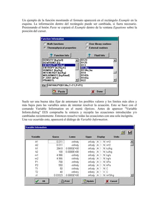 Un ejemplo de la función mostrando el formato aparecerá en el rectángulo Example en la
esquina. La información dentro del rectángulo puede ser cambiada, si fuera necesario.
Presionando el botón Paste se copiará el Example dentro de la ventana Equations sobre la
posición del cursor.
Suele ser una buena idea fijar de antemano los posibles valores y los límites más altos y
más bajos para las variables antes de intentar resolver la ecuación. Esto se hace con el
comando Variable Information en el menú Options. Antes de aparecer "Variable
Inform.dialog" EES comprueba la sintaxis y recopila las ecuaciones introducidas y/o
cambiadas recientemente. Entonces resuelve todas las ecuaciones con una sola incógnita.
Una vez ocurrido esto, aparecerá el diálogo de Variable Information.
 
