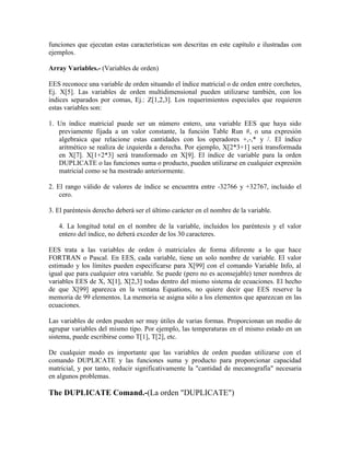 funciones que ejecutan estas características son descritas en este capítulo e ilustradas con
ejemplos.
Array Variables.- (Variables de orden)
EES reconoce una variable de orden situando el índice matricial o de orden entre corchetes,
Ej. X[5]. Las variables de orden multidimensional pueden utilizarse también, con los
índices separados por comas, Ej.: Z[1,2,3]. Los requerimientos especiales que requieren
estas variables son:
1. Un índice matricial puede ser un número entero, una variable EES que haya sido
previamente fijada a un valor constante, la función Table Run #, o una expresión
algebraica que relacione estas cantidades con los operadores +,-,* y /. El índice
aritmético se realiza de izquierda a derecha. Por ejemplo, X[2*3+1] será transformada
en X[7]. X[1+2*3] será transformado en X[9]. El índice de variable para la orden
DUPLICATE o las funciones suma o producto, pueden utilizarse en cualquier expresión
matricial como se ha mostrado anteriormente.
2. El rango válido de valores de índice se encuentra entre -32766 y +32767, incluido el
cero.
3. El paréntesis derecho deberá ser el último carácter en el nombre de la variable.
4. La longitud total en el nombre de la variable, incluidos los paréntesis y el valor
entero del índice, no deberá exceder de los 30 caracteres.
EES trata a las variables de orden ó matriciales de forma diferente a lo que hace
FORTRAN o Pascal. En EES, cada variable, tiene un solo nombre de variable. El valor
estimado y los límites pueden especificarse para X[99] con el comando Variable Info, al
igual que para cualquier otra variable. Se puede (pero no es aconsejable) tener nombres de
variables EES de X, X[1], X[2,3] todas dentro del mismo sistema de ecuaciones. El hecho
de que X[99] aparezca en la ventana Equations, no quiere decir que EES reserve la
memoria de 99 elementos. La memoria se asigna sólo a los elementos que aparezcan en las
ecuaciones.
Las variables de orden pueden ser muy útiles de varias formas. Proporcionan un medio de
agrupar variables del mismo tipo. Por ejemplo, las temperaturas en el mismo estado en un
sistema, puede escribirse como T[1], T[2], etc.
De cualquier modo es importante que las variables de orden puedan utilizarse con el
comando DUPLICATE y las funciones suma y producto para proporcionar capacidad
matricial, y por tanto, reducir significativamente la "cantidad de mecanografía" necesaria
en algunos problemas.
The DUPLICATE Comand.-(La orden "DUPLICATE")
 
