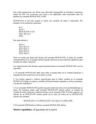 Esta orden proporciona una forma muy abreviada (taquigrafía) de introducir ecuaciones
dentro de EES. Las ecuaciones que vayan a ser duplicadas están encerradas entre las
palabras de comando DUPLICATE y END.
DUPLICATE es útil sólo cuando se utiliza con variables de orden o matriciales. Por
ejemplo, en las sentencias siguientes:
N=5
X[1]=1
DUPLICATE J=2,N
X[J]= X[J-1]+J
END
Son equivalentes a:
X[1]=1
X[2]=X[1]+2
X[3]=X[2]+3
X[4]=X[3]+4
X[5]=X[4]+5
Tener en cuenta que dentro del alcance del comando DUPLICATE, el índice de variable
correspondiente (j en el ejemplo anterior) puede utilizarse en una expresión algebraica para
el índice de orden o matricial.
Los requerimientos del formato especial pertenecientes al comando DUPLICATE son los
siguientes:
1. El comando DUPLICATE debe estar sobre su propia línea en la ventana Equations o
separada de otras ecuaciones con un punto y coma.
2. Los límites superior e inferior especificados para el índice variable en el comando
DUPLICATE deben ser enteros, variables EES previamente asignadas a valores constantes,
o la función TableRun #.
3. Los comandos DUPLICATE pueden encajarse dentro de otros con la profundidad que se
desee. De cualquier modo, cada comando DUPLICATE deberá utilizar un nombre de
variable de índice diferente y deberá terminar con el comando END. El límite superior y el
inferior de un DUPLICATE interno puede ser el valor de índice de un DUPLICATE
externo, por ejemplo:
DUPLICATE i=1,5; DUPLICATE J=I,6; X[i,j]=i*j; END; END
4. El comando END finaliza el último comando DUPLICATE abierto.
Matrix Capabilities.- (Capacidades de la matriz)
 