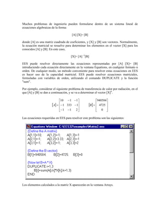 Muchos problemas de ingeniería pueden formularse dentro de un sistema lineal de
ecuaciones algebraicas de la forma:
[A] [X]= [B]
donde [A] es una matriz cuadrada de coeficientes, y [X] y [B] son vectores. Normalmente,
la ecuación matricial se resuelve para determinar los elementos en el vector [X] para los
conocidos [A] y [B]. En este caso,
[X]= [A] -1
[B]
EES puede resolver directamente las ecuaciones representadas por [A] [X]= [B]
introduciendo cada ecuación directamente en la ventana Equations, en cualquier formato n
orden. De cualquier modo, un método conveniente para resolver estas ecuaciones en EES
es hacer uso de la capacidad matricial. EES puede resolver ecuaciones matriciales,
formuladas con variables de orden, utilizando el comando DUPLICATE y la función
"sum".
Por ejemplo, considerar el siguiente problema de transferencia de calor por radiación, en el
que [A] y [B] se dan a continuación, y se va a determinar el vector [X]6
.
   

























0
4725
940584
211
13331
1110
BA
Las ecuaciones requeridas en EES para resolver este problema son las siguientes:
Los elementos calculados a la matriz X aparecerán en la ventana Arrays.
 