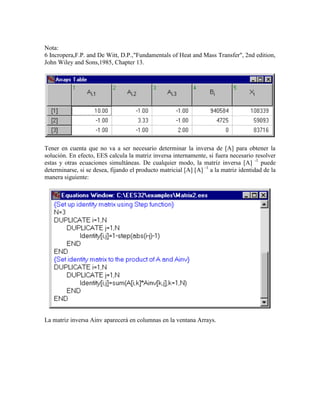 Nota:
6 Incropera,F.P. and De Witt, D.P.,"Fundamentals of Heat and Mass Transfer", 2nd edition,
John Wiley and Sons,1985, Chapter 13.
Tener en cuenta que no va a ser necesario determinar la inversa de [A] para obtener la
solución. En efecto, EES calcula la matriz inversa internamente, si fuera necesario resolver
estas y otras ecuaciones simultáneas. De cualquier modo, la matriz inversa [A] -1
puede
determinarse, si se desea, fijando el producto matricial [A] [A] -1
a la matriz identidad de la
manera siguiente:
La matriz inversa Ainv aparecerá en columnas en la ventana Arrays.
 