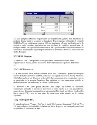 Los dos ejemplos anteriores proporcionan un procedimiento general para determinar el
producto de una matriz y un vector, o el producto de dos matrices. Utilizando el comando
DUPLICATE con variables de orden en EES, no resulta más eficiente que la alternativa de
introducir cada ecuación separadamente con nombres de variables nomatriciales; de
cualquier modo, las capacidades matriciales en EES pueden reducir significativamente la
cantidad de mecanografía requerida para introducir el problema y hacen las ecuaciones más
fáciles de seguir.
$INCLUDE Directive.-
El directorio $INCLUDE permite incluir y recopilar los contenidos de un texto
especificado de fichero, con las ecuaciones dentro de la ventana Equations. El formato
es:
$INCLUDE Filename.txt
El $ debe situarse en la primera columna de la línea. Filename.txt puede ser cualquier
nombre de fichero permitido en DOS, incluyendo las especificaciones de disco y directorio.
Este fichero debe ser un fichero de texto ASCII. Las ecuaciones serán recopiladas, pero no
se mostrarán en la ventana Equations. Las variables en estas ecuaciones también se
ocultarán a menos que su formato se cambie explícitamente.
El directorio $INCLUDE puede utilizarse para cargar un sistema de constantes
comúnmente utilizadas o factores de conversión o partes ocultas a la vista de problemas
muy extensos. Las ecuaciones pueden ser cargadas también desde un fichero, con la orden
Merge (menú File), pero en este caso, las ecuaciones serán situadas en la ventana
Equations.
Using The Property Plot.-
El artículo del menú "Property Plot" en el menú "Plot", genera diagramas T-S,T-V,P-V, ó
P-h para cualquiera de los fluidos de la base de datos. Se genera una carta psicrométrica si
se selecciona la sustancia AIRH2O.
 