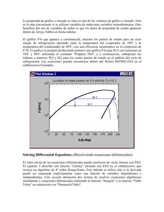 La propiedad de gráfico o trazado se sitúa en una de las ventanas de gráfico o trazado. Esto
es lo más conveniente si se utilizan variables de orden para variables termodinámicas. Otro
beneficio del uso de variables de orden es que los datos de propiedad de estado aparecen
dentro de Arrays Tables en forma tabular.
El gráfico P-h que aparece a continuación, muestra los puntos de estado para un ciclo
simple de refrigeración operando entre la temperatura del evaporador de 10ºC y la
temperatura del condensador de 48ºC, con una eficiencia isoentrópica en el compresor de
0.70. El gráfico se preparó produciendo primero una gráfica P-h para R12 con isotermas en
10ºC y 48ºC utilizando el comando "Property Plot", y a continuación, sobreponer los
órdenes o matrices P[i] y h[i] para los cuatro puntos de estado en el análisis del ciclo de
refrigeración. Las ecuaciones pueden encontrarse dentro del fichero REFRIG.EES en el
subdirectorio Examples.
Solving Differential Equations.-(Resolviendo ecuaciones diferenciales)
El valor inicial de las ecuaciones diferenciales puede resolverse de varias formas con EES.
El capítulo 5 describe una función "Library" incluida con EES en el subdirectorio que
incluye un algoritmo de 4º orden Runge-Kutta. Este método se utiliza sólo si la derivada
puede ser expresada explícitamente como una función de variables dependientes e
independientes. Esta sección demuestra dos formas de resolver ecuaciones algebraicas
simultáneas y ecuaciones diferenciales utilizando la función "Integral" ó la función "Table
Value" en conjunción con "ParametricTable".
 