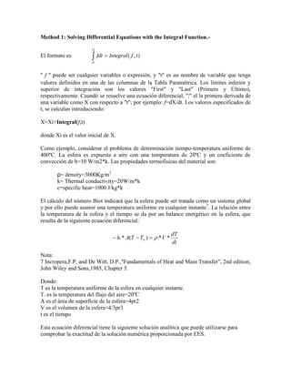 Method 1: Solving Differential Equations with the Integral Function.-
El formato es  
2
1
),(
t
t
tfIntegralfdt
" f " puede ser cualquier variables o expresión, y "t" es un nombre de variable que tenga
valores definidos en una de las columnas de la Tabla Paramétrica. Los límites inferior y
superior de integración son los valores "First" y "Last" (Primero y Último),
respectivamente. Cuando se resuelve una ecuación diferencial, "¦" el la primera derivada de
una variable como X con respecto a "t"; por ejemplo: f=dX/dt. Los valores especificados de
t, se calculan introduciendo:
X=Xi+Integral(f,t)
donde Xi es el valor inicial de X.
Como ejemplo, considerar el problema de determinación tiempo-temperatura uniforme de
400ºC. La esfera es expuesta a aire con una temperatura de 20ºC y un coeficiente de
convección de h=10 W/m2*k. Las propiedades termofísicas del material son:
ρ= density=3000Kg/m3
k= Thermal conductivity=20W/m*k
c=specific heat=1000 J/kg*k
El cálculo del número Biot indicará que la esfera puede ser tratada como un sistema global
y por ello puede asumir una temperatura uniforme en cualquier instante7
. La relación entre
la temperatura de la esfera y el tiempo se da por un balance energético en la esfera, que
resulta de la siguiente ecuación diferencial:
dt
dT
VTTAh **)(*.  
Nota:
7 Incropera,F.P. and De Witt, D.P.,"Fundamentals of Heat and Mass Transfer", 2nd edition,
John Wiley and Sons,1985, Chapter 5.
Donde:
T es la temperatura uniforme de la esfera en cualquier instante.
T. es la temperatura del flujo del aire=20ºC
A es el área de superficie de la esfera=4pr2
V es el volumen de la esfera=4/3pr3
t es el tiempo
Esta ecuación diferencial tiene la siguiente solución analítica que puede utilizarse para
comprobar la exactitud de la solución numérica proporcionada por EES.
 