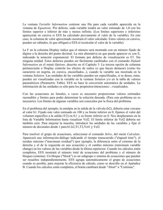 La ventana Variable Information contiene una fila para cada variable aparecida en la
ventana de Equations. Por defecto, cada variable tendrá un valor estimado de 1,0 con los
límites superior e inferior de más y menos infinito. (Los límites superiores e inferiores
aparecerán en cursiva si EES ha calculado previamente el valor de la variable). En este
caso, la columna de valor aproximado mostrará el valor calculado. Estos valores en cursiva,
pueden ser editados, lo que obligará a EES el recalcular el valor de la variable).
La F en la columna Display indica que el número será mostrado con un número fijado de
dígitos a la derecha del punto decimal. La otra alternativa en que puede aparecer es con E,
indicando la notación exponencial. El formato por defecto de visualización es F3. Sin
ninguna unidad. Estos defectos pueden ser fácilmente cambiados con el comando Default
Information en el menú Options, descrito en el Capítulo 3. La tercera opción de columna
perteneciente a Display controla los efectos de realce (o que hacen destacar) (como los
caracteres en negrita, en cursiva, encasillados...), cuando la variable sea mostrada en la
ventana Solution. Las unidades de las variables pueden ser especificadas, si se desea; éstas,
pueden ser visualizadas con la variable en la ventana Solution y/o en la tabla de valores
paramétricos (Parametric Table). EES no hace la conversión automática de unidades. La
información de las unidades es sólo para los propósitos/intenciones/...visualizados.
Con las ecuaciones no lineales, a veces es necesario proporcionar valores estimados
razonables y límites para poder determinar la solución deseada. (Para este problema no es
necesario). Los límites de algunas variables son conocidos por la física del problema.
En el problema del ejemplo, la entalpía en la salida de la válvula (h2), debería estar cercano
al valor h1. Fijado este valor estimado en 100 y su límite inferior en 0, fijamos el valor del
volumen específico a la salida (V2) en 0,1 y su límite inferior en 0. Nos desplazamos en la
lista de Variable Information hasta visualizar Vel2. El límite inferior de Vel2 debería ser
también cero. Para mejorar la muestra, introducir las unidades de las variables y fijar el
número de decimales desde 1 para h1,h2,T1,T2,Vel1 y Vel2.
Para resolver el grupo de ecuaciones, seleccionar el comando Solve, del menú Calculate.
Aparecerá una información-diálogo indicando el tiempo transcurrido ("elapsed time"), el
residuo máximo ("maximum residual") (por ejemplo, la diferencia entre el extremo de la
derecha y el de la izquierda en una ecuación) y el cambio máximo (máximum variable
change) en los valores de las variables desde la última repeticion. Cuando los cálculos estén
completos, EES mostrará el número total de ecuaciones del problema y el número de
bloques (sistema). Un bloque ("block") es un subgrupo o sistema de ecuaciones que pueden
ser resueltos independientemente. EES agrupa automáticamente el grupo de ecuaciones
cuando es posible, para mejorar la eficiencia de cálculo, como se describe en el Apéndice
B. Cuando los cálculos estén completos, el botón cambiará desde "Abort" a "Continue".
 