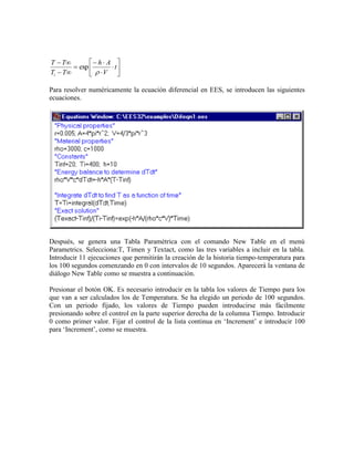 











t
V
Ah
TT
TT
i 
exp
Para resolver numéricamente la ecuación diferencial en EES, se introducen las siguientes
ecuaciones.
Después, se genera una Tabla Paramétrica con el comando New Table en el menú
Parametrics. Selecciona:T, Timen y Textact, como las tres variables a incluir en la tabla.
Introducir 11 ejecuciones que permitirán la creación de la historia tiempo-temperatura para
los 100 segundos comenzando en 0 con intervalos de 10 segundos. Aparecerá la ventana de
diálogo New Table como se muestra a continuación.
Presionar el botón OK. Es necesario introducir en la tabla los valores de Tiempo para los
que van a ser calculados los de Temperatura. Se ha elegido un periodo de 100 segundos.
Con un periodo fijado, los valores de Tiempo pueden introducirse más fácilmente
presionando sobre el control en la parte superior derecha de la columna Tiempo. Introducir
0 como primer valor. Fijar el control de la lista continua en ‘Increment’ e introducir 100
para ‘Increment’, como se muestra.
 