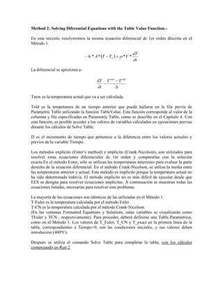Method 2: Solving Diferential Equations with the Table Value Function.-
En esta sección, resolveremos la misma ecuación diferencial de 1er orden descrita en el
Método 1.
 
dt
dT
VTTAh ****.  
La diferencial se aproxima a:



oldnew
TT
dt
dT
Tnew es la temperatura actual que va a ser calculada.
Told es la tempetatura de un tiempo anterior que puede hallarse en la fila previa de
Parametric Table utilizando la función TableValue. Esta función corresponde al valor de la
columna y fila especificadas en Parametric Table, como se describe en el Capítulo 4. Con
esta función, es posible acceder a los valores de variables calculados en ejecuciones previas
durante los cálculos de Solve Table.
D es el incremento de tiempo que pertenece a la diferencia entre los valores actuales y
previos de la variable Tiempo.
Los métodos explícito (Enter’s method) e implícito (Crank-Nicolson), son utilizados para
resolver estas ecuaciones diferenciales de 1er orden y compararlas con la solución
exacta.En el método Enter, sólo se utilizan las temperaturas anteriores para evaluar la parte
derecha de la ecuación diferencial. En el método Crank-Nicolson, se utiliza la media entre
las temperaturas anterior y actual. Este método es implícito porque la temperatura actual no
ha sido determinada todavía. El método implícito no es más difícil de ejecutar desde que
EES se designa para resolver ecuaciones implícitas. A continuación se muestran todas las
ecuaciones listadas, necesarias para resolver este problema.
La mayoría de las ecuaciones son idénticas de las utilizadas en el Método 1.
T-Euler es la temperatura calculada por el método Enler.
T-CN es la temperatura calculada por el método Crank-Nicolson.
(En las ventanas Formatted Equations y Solutions, estas variables se visualizarán como
TEuler y TCN , respectivamente). Para proceder, deberá definirse una Tabla Paramétrica,
como en el Método 1. Los valores de T_Euler, T_CN y T_exact en la primera línea de la
tabla, correspondientes a Tiempo=0, son las condiciones iniciales, y sus valores deben
introducirse (400ºC).
Después se utiliza el comando Solve Table para completar la tabla, con los cálculos
comenzando en Run 2.
 