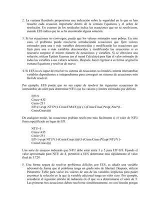 2. La ventana Residuals proporciona una indicación sobre la seguridad en la que se han
resuelto cada ecuación importante dentro de la ventana Equations y el orden de
resolución. Un examen de los residuales indica las ecuaciones que no se resolvieron,
cuando EES indica que no se ha encontrado alguna solución.
3. Si tus ecuaciones no convergen, puede que los valores estimados sean pobres. En este
caso, el problema puede resolverse introduciendo ecuaciones que fijen valores
estimados para una o más variables desconocidas y modificando las ecuaciones que
fijen para una o más variables desconocidas y modificando las ecuaciones si es
necesario asegurar el mismo número de ecuaciones y variables. Si se obtuviera una
solución, utilizar Update Guesses (en el menú Calculate) para fijar el valor estimado de
todas las variables a sus valores actuales. Después, hacer regresar a su forma original la
ventana Equations y resolver de nuevo.
4. Si EES no es capaz de resolver tu sistema de ecuaciones no lineales, intenta intercambiar
variables dependientes e independientes para conseguir un sistema de ecuaciones más
fácil de resolver.
Por ejemplo, EES puede que no sea capaz de resolver las siguientes ecuaciones de
intercambio de calor para determinar NTU con los valores y límites estimados por defecto.
Eff=9
Cmax=432
Cmin=251
Eff=(1-exp(-NTU*(1-Cmin/CMAX))))/ (1-(Cmin/Cmax)*exp(-Ntu*(1-
Cmin/Cmax))))
De cualquier modo, las ecuaciones podrían resolverse más fácilmente si el valor de NTU
fuera especificado en lugar de Eff.
NTU=5
Cmax=435
Cmin=251
Eff=1-exp(-NTU*(1-(Cmin/Cmax))))/(1-(Cmin/Cmax)*Exp(-NTU*(1-
Cmin/Cmax))))
Una serie de ensayos indicarán que NTU debe estar entre 3 y 5 para Eff=0.9. Fijando el
valor aproximado para NTU de 4, permitirá a EES determinar más rápidamente el valor
final de 3.729.
5. Una forma segura de resolver problemas difíciles con EES, es añadir una variable
adicional de forma que el problema tenga un grado más de libertad. Después, utilizar
Parametric Table para variar los valores de una de las variables implícitas para poder
encontrar la solución en la que la variable adicional tenga un valor cero. Por ejemplo,
considerar el siguiente cálculo de radiación en el que va a determinarse el valor de T.
Las primeras tres ecuaciones deben resolverse simultáneamente, no son lineales porque
 