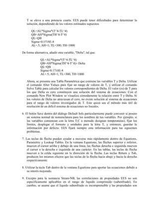 T se eleva a una potencia cuarta. EES puede tener dificultades para determinar la
solución, dependiendo de los valores estimados supuestos.
QL=AL*Sigma*(T^4-TL^4)
QB=AH*Sigma(TH^4-T^4)
QL=QB
Sigma=0.1718E-8
AL=.5; AH=1; TL=300; TH=1000
De forma alternativa, añadir otra variable, "Delta", tal que:
QL=AL*Sigma*(T^4-TL^4)
QB=AH*Sigma(TH^4-T^4)+ Delta
QL=QB
Sigma=0.1718E-8
AL=.5; AH=1; TL=300; TH=1000
Ahora, se presenta una Tabla Paramétrica que contiene las variables T y Delta. Utilizar
el comando Alter Values para fijar un rango de valores de T, y utilizar el comando
Solve Table para calcular los valores correspondientes de Delta. El valor (es) de T para
los que Delta es cero constituyen una solución del sistema de ecuaciones. Con el
comando New Plot Window se visualiza cómodamente la relación entre T y Delta. Si
los valores de Delta no atraviesan el cero, no existe solución al sistema de ecuaciones
para el rango de valores investigados de T. Este quizá sea el método más útil de
resolución de un difícil sistema de ecuaciones no lineales.
6. El botón Save dentro del diálogo Default Info particularmente puede convenir si posees
un sistema normal de nomenclatura para los nombres de tus variables. Por ejemplo, si
las variables comienzan con la letra T,C a menudo designan temperaturas), fijar los
límites, desplegar el formato y unidades para la letra T, y entonces, guardar la
información por defecto. EES fijará siempre esta información para tus siguientes
problemas.
7. Las teclas de flecha pueden ayudar a moverse más rápidamente dentro de Equations,
Parametric y Lookup Tables. En la ventana Equations, las flechas superior e inferior,
mueven el cursor arriba y debajo de una línea; las flechas derecha e izquierda mueven
el cursor a la derecha e izquierda de una carácter. En las tablas, las teclas de flecha
mueven a la celda siguiente en la dirección de la flecha. Las teclas Return y Tab,
producen los mismos efectos que las teclas de la flecha hacia abajo y hacia la derecha
respectivamente.
8. Utilizar la tecla Tab dentro de la ventana Equations para aportar las ecuaciones debido a
su interés mejorado.
9. Excepto para la sustancia Steam-NB, las correlaciones de propiedades EES no son
específicamente aplicables en el rango de líquido comprimido (subenfriado). En
cambio, se asume que el líquido subenfriado es incomprensible y las propiedades son
 
