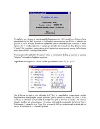 Por defecto, los cálculos se pararán cuando hayan ocurrido 100 repeticiones, el tiempo haya
sobrepasado de los 3600 segundos, el residuo máximo sea menor que 10-6 o el máximo sea
que e10-9. Estos defectos pueden ser cambiados con el comando Stop Criteria en el menú
Options. Si el residuo máximo es mayor que el valor aproximado de Stop Criteria (para
criterios), las ecuaciones no se resolverán correctamente, seguramente porque los límites de
una o más variables restringen la solución.
Presionando sobre el botón "Continue" retira la information-dialog, y presenta la ventana
"solution" mostrada en la página siguiente.
El problema es completado con los valores ya determinados de T2, m2 y Vel2.
Una de las características más utilizadas de EES es la capacidad de proporcionar estudios
de parámetros. Por ejemplo, en este problema, puede resultar de interés, ver cómo la Tª de
salida de la válvula y la velocidad de salida varía con la presión de salida. Una serie de
cálculos pueden ser automatizados y trazados utilizando los comandos del menú Tables.
Seleccionar el comando New Table. Una ventana de diálogo será mostrada apareciendo un
listado de variables en la ventana Equations.
 