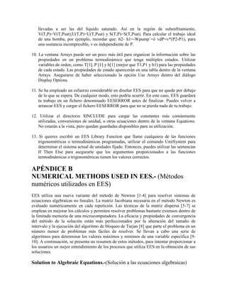 llevadas a ser las del líquido saturado. Así en la región de subenfriamiento,
V(T,P)=V(T,Psat),U(T,P)=U(T,Psat) y S(T,P)=S(T,Psat). Para calcular el trabajo ideal
de una bomba, por ejemplo, recordar que: h2- h1=-Wpump`=ò vdP=v*(P2-P1), para
una sustancia incompresible, v es independiente de P.
10. La ventana Arrays puede ser un poco más útil para organizar la información sobre las
propiedades en un problema termodinámico que tenga múltiples estados. Utilizar
variables de orden, como T[1], P [1] y h[1] (mejor que T1,P1 y h1) para las propiedades
de cada estado. Las propiedades de estado aparecerán en una tabla dentro de la ventana
Arrays. Asegurarse de haber seleccionado la opción Use Arrays dentro del diálogo
Display Options.
11. Se ha empleado un esfuerzo considerable en diseñar EES para que no quede por debajo
de lo que se espera. De cualquier modo, esto podría ocurrir. En este caso, EES guardará
tu trabajo en un fichero denominado EESERROR antes de finalizar. Puedes volver a
arrancar EES y cargar el fichero EESERROR para que no se pierda nada de tu trabajo.
12. Utilizar el directorio $INCLUDE para cargar las constantes más comúnmente
utilizadas, conversiones de unidad, u otras ecuaciones dentro de la ventana Equations.
No estarán a la vista, pero quedan guardadas disponibles para su utilización.
13. Si quieres escribir un EES Library Function que llame cualquiera de las funciones
trigonométricas o termodinámicas programadas, utilizar el comando UnitSystem para
determinar el sistema actual de unidades fijado. Entonces, puedes utilizar las sentencias
If Then Else para asegurarte que los argumentos proporcionados a las funciones
termodinámicas o trigonométricas tienen los valores correctos.
APÉNDICE B
NUMERICAL METHODS USED IN EES.- (Métodos
numéricos utilizados en EES)
EES utiliza una nueva variante del método de Newton [1-4] para resolver sistemas de
ecuaciones algebraicas no lineales. La matriz Jacobiana necesaria en el método Newton es
evaluado numéricamente en cada repetición. Las técnicas de la matriz dispersa [5-7] se
emplean en mejorar los cálculos y permiten resolver problemas bastante extensos dentro de
la limitada memoria de una microcomputadora. La eficacia y propiedades de convergencia
del método de la solución están más perfeccionados por la alteración del tamaño de
intervalo y la ejecución del algoritmo de bloqueo de Tarjan [8] que parte el problema en un
número menor de problemas más fáciles de resolver. Se llevan a cabo una serie de
algoritmos para determinar los valores máximos y mínimos de una variable específica [9-
10]. A continuación, se presenta un resumen de estos métodos, para intentar proporcionar a
los usuarios un mejor entendimiento de los procesos que utiliza EES en la obtención de sus
soluciones.
Solution to Algebraic Equations.-(Solución a las ecuaciones algebraicas)
 
