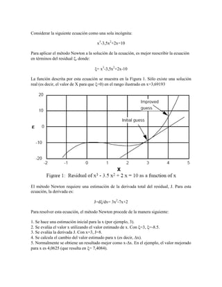 Considerar la siguiente ecuación como una sola incógnita:
x3
-3,5x2
+2x=10
Para aplicar el método Newton a la solución de la ecuación, es mejor reescribir la ecuación
en términos del residual , donde:
= x3
-3,5x2
+2x-10
La función descrita por esta ecuación se muestra en la Figura 1. Sólo existe una solución
real (es decir, el valor de X para que =0) en el rango ilustrado en x=3,69193
El método Newton requiere una estimación de la derivada total del residual, J. Para esta
ecuación, la derivada es:
J=d/dx= 3x2
-7x+2
Para resolver esta ecuación, el método Newton procede de la manera siguiente:
1. Se hace una estimación inicial para la x (por ejemplo, 3).
2. Se evalúa el valor x utilizando el valor estimado de x. Con =3, =-8.5.
3. Se evalúa la derivada J. Con x=3, J=8.
4. Se calcula el cambio del valor estimado para x (es decir, x).
5. Normalmente se obtiene un resultado mejor como x-x. En el ejemplo, el valor mejorado
para x es 4,0625 (que resulta en = 7,4084).
 