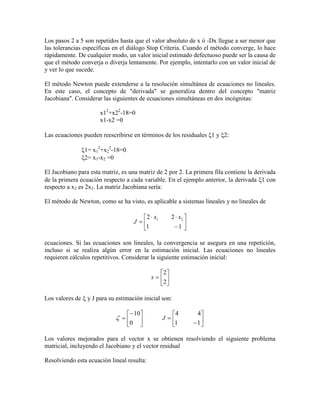 Los pasos 2 a 5 son repetidos hasta que el valor absoluto de x ó -Dx llegue a ser menor que
las tolerancias específicas en el diálogo Stop Criteria. Cuando el método converge, lo hace
rápidamente. De cualquier modo, un valor inicial estimado defectuoso puede ser la causa de
que el método converja o diverja lentamente. Por ejemplo, intentarlo con un valor inicial de
y ver lo que sucede.
El método Newton puede extenderse a la resolución simultánea de ecuaciones no lineales.
En este caso, el concepto de "derivada" se generaliza dentro del concepto "matriz
Jacobiana". Considerar las siguientes de ecuaciones simultáneas en dos incógnitas:
x12
+x22
-18=0
x1-x2 =0
Las ecuaciones pueden reescribirse en términos de los residuales 1 y 2:
1= x1
2
+x2
2
-18=0
2= x1-x2 =0
El Jacobiano para esta matriz, es una matriz de 2 por 2. La primera fila contiene la derivada
de la primera ecuación respecto a cada variable. En el ejemplo anterior, la derivada 1 con
respecto a x2 es 2x2. La matriz Jacobiana sería:
El método de Newton, como se ha visto, es aplicable a sistemas lineales y no lineales de









11
22 21 xx
J
ecuaciones. Si las ecuaciones son lineales, la convergencia se asegura en una repetición,
incluso si se realiza algún error en la estimación inicial. Las ecuaciones no lineales
requieren cálculos repetitivos. Considerar la siguiente estimación inicial:







2
2
x
Los valores de  y J para su estimación inicial son:














11
44
0
10
J
Los valores mejorados para el vector x se obtienen resolviendo el siguiente problema
matricial, incluyendo el Jacobiano y el vector residual
Resolviendo esta ecuación lineal resulta:
 