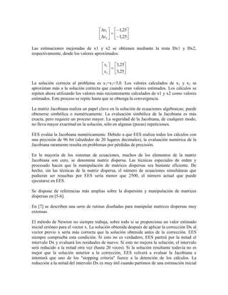 















25,1
25,1
2
1
x
x
Las estimaciones mejoradas de x1 y x2 se obtienen mediante la resta Dx1 y Dx2,
respectivamente, desde los valores aproximados:












25,3
25,3
2
1
x
x
La solución correcta al problema es x1=x2=3,0. Los valores calculados de x1 y x2 se
aproximan más a la solución correcta que cuando eran valores estimados. Los cálculos se
repiten ahora utilizando los valores más recientemente calculados de x1 y x2 como valores
estimados. Este proceso se repite hasta que se obtenga la convergencia.
La matriz Jacobiana realiza un papel clave en la solución de ecuaciones algebraicas; puede
obtenerse simbólica o numéricamente. La evaluación simbólica de la Jacobiana es más
exacta, pero requiere un proceso mayor. La seguridad de la Jacobiana, de cualquier modo,
no lleva mayor exactitud en la solución, sólo en algunas (pocas) repeticiones.
EES evalúa la Jacobiana numéricamente. Debido a que EES realiza todos los cálculos con
una precisión de 96 bit (alrededor de 20 lugares decimales), la evaluación numérica de la
Jacobiana raramente resulta en problemas por pérdidas de precisión.
En la mayoría de los sistemas de ecuaciones, muchos de los elementos de la matriz
Jacobiana son cero, se denomina matriz dispersa. Las técnicas especiales de orden y
procesado hacen que la manipulación de matrices dispersas sea bastante eficiente. De
hecho, sin las técnicas de la matriz dispersa, el número de ecuaciones simultáneas que
pudieran ser resueltas por EES sería menor que 2500, el número actual que puede
ejecutarse en EES.
Se dispone de referencias más amplias sobre la dispersión y manipulación de matrices
dispersas en [5-6].
En [7] se describen una serie de rutinas diseñadas para manipular matrices dispersas muy
extensas.
El método de Newton no siempre trabaja, sobre todo si se proporciona un valor estimado
inicial erróneo para el vector x. La solución obtenida después de aplicar la corrección Dx al
vector previo x sería más correcta que la solución obtenida antes de la corrección. EES
siempre comprueba esta condición. Si esto no es verdadero, EES partirá por la mitad el
intervalo Dx y evaluará los residuales de nuevo. Si esto no mejora la solución, el intervalo
será reducido a la mitad otra vez (hasta 20 veces). Si la solución resultante todavía no es
mejor que la solución anterior a la corrección, EES volverá a evaluar la Jacobiana e
intentará que uno de los "stopping criteria" fuerce a la detención de los cálculos. La
reducción a la mitad del intervalo Dx es muy útil cuando partimos de una estimación inicial
 