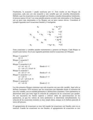 Finalmente, la ecuación 1 puede resolverse por x1. Esto resulta en tres bloques de
ecuaciones, cada uno con una ecuación y una variable que son resueltas directamente.
Debido a que las ecuaciones en este ejemplo son lineales y pueden desacoplarse totalmente,
el proceso parece trivial. Las cosas pueden ponerse un poco más interesantes si los bloques
son un poco más interesantes si los bloques son un poco menos obvios. Considerar el
ejemplo siguiente con 8 ecuaciones lineales y 8 incógnitas:
Estas ecuaciones y variables pueden reenumerarse y ponerse en bloques. Cada bloque se
resuelve por turnos. En el caso siguiente permiten resolver ecuaciones en 6 bloques:
Bloque 1: ecuación 7
x4 =4
Bloque 2: ecuación 2
x7 =7
Bloque 3: ecuación 4 y 8
x1+ x4 - x6 =-1 Donde x1 =1
x1 + x6+ x7 =14 x6 =6
Bloque 4: ecuación 3
x5 - x6- x7 =-8 Donde x5 =-5
Bloque 5: ecuación 1 y 6
x3 + x8=11 Donde x3 =3
x3 -x5 + x8=6 x8 =8
Bloque 6: ecuación 5
x2 + x8=10 Donde x2 =2
Los dos primeros bloques contienen una sola ecuación con una sola variable. Aquí sólo se
definen constantes. EES reconoce que las ecuaciones que dependen desde el comienzo de
una sola variable, son en realidad parámetros o definiciones constantes. Estos parámetros se
determinan antes que tome lugar la solución de cualquiera de las ecuaciones que queden.
No son necesarios los límites superior e inferior sobre las aproximaciones en los
parámetros, ya que los valores de estos parámetros se determinan inmediatamente. La
solución de las ecuaciones restantes es muy simple ahora, aunque no lo hubiera parecido al
inicio del proceso.
El agrupamiento de ecuaciones es muy útil cuando las ecuaciones son lineales, pero no es
esencial. Cuando las ecuaciones no son lineales, el agrupamiento de ecuaciones es casi
 
