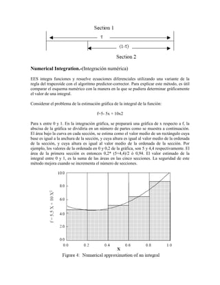 Numerical Integration.-(Integración numérica)
EES integra funciones y resuelve ecuaciones diferenciales utilizando una variante de la
regla del trapezoide con el algoritmo predictor-corrector. Para explicar este método, es útil
comparar el esquema numérico con la manera en la que se pudiera determinar gráficamente
el valor de una integral.
Considerar el problema de la estimación gráfica de la integral de la función:
f=5- 5x + 10x2
Para x entre 0 y 1. En la integración gráfica, se preparará una gráfica de x respecto a f, la
abscisa de la gráfica se dividiría en un número de partes como se muestra a continuación.
El área bajo la curva en cada sección, se estima como el valor medio de un rectángulo cuya
base es igual a la anchura de la sección, y cuya altura es igual al valor medio de la ordenada
de la sección, y cuya altura es igual al valor medio de la ordenada de la sección. Por
ejemplo, los valores de la ordenada en 0 y 0,2 de la gráfica, son 5 y 4,4 respectivamente. El
área de la primera sección es entonces 0,2* (5+4,4)/2 ó 0,94. El valor estimado de la
integral entre 0 y 1, es la suma de las áreas en las cinco secciones. La seguridad de este
método mejora cuando se incrementa el número de secciones.
 
