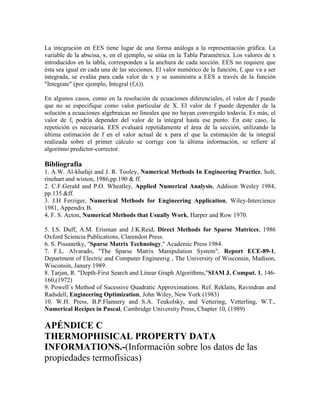 La integración en EES tiene lugar de una forma análoga a la representación gráfica. La
variable de la abscisa, x, en el ejemplo, se sitúa en la Tabla Paramétrica. Los valores de x
introducidos en la tabla, corresponden a la anchura de cada sección. EES no requiere que
ésta sea igual en cada una de las secciones. El valor numérico de la función, f, que va a ser
integrada, se evalúa para cada valor de x y se suministra a EES a través de la función
"Integrate" (por ejemplo, Integral (f,x)).
En algunos casos, como en la resolución de ecuaciones diferenciales, el valor de f puede
que no se especifique como valor particular de X. El valor de f puede depender de la
solución a ecuaciones algebraicas no lineales que no hayan convergido todavía. Es más, el
valor de f, podría depender del valor de la integral hasta ese punto. En este caso, la
repetición es necesaria. EES evaluará repetidamente el área de la sección, utilizando la
última estimación de f en el valor actual de x para el que la estimación de la integral
realizada sobre el primer cálculo se corrige con la última información, se refiere al
algoritmo predictor-corrector.
Bibliografía
1. A.W. Al-khafaji and J. R. Tooley, Numerical Methods In Engineering Practice, holt,
rinehart and wiston, 1986,pp.190 & ff.
2. C.F.Gerald and P.O. Wheatley, Applied Numerical Analysis, Addison Wesley 1984,
pp.135 &ff.
3. J.H Ferziger, Numerical Methods for Engineering Application, Wiley-Intercience
1981, Appendix B.
4. F. S. Acton, Numerical Methods that Usually Work, Harper and Row 1970.
5. I.S. Duff, A.M. Erisman and J.K.Reid, Direct Methods for Sparse Matrices, 1986
Oxford Sciencia Publications, Clarendon Press.
6. S. Pissanetky, "Sparse Matrix Technology," Academic Press 1984.
7. F.L. Alvarado, "The Sparse Matrix Manipulation System", Report ECE-89-1,
Department of Electric and Computer Engineerig , The University of Wisconsin, Madison,
Wisconsin, Janury 1989.
8. Tarjan, R. "Depth-First Search and Linear Graph Algorithms,"SIAM J. Comput. 1, 146-
160,(1972)
9. Powell´s Method of Sucessive Quadratic Approximations. Ref. Reklaits, Ravindran and
Radsdell, Engineering Optimization, John Wiley, New York (1983)
10. W.H. Press, B.P.Flannery and S.A. Teukolsky, and Vettering, Vetterling, W.T.,
Numerical Recipes in Pascal, Cambridge University Press, Chapter 10, (1989)
APÉNDICE C
THERMOPHISICAL PROPERTY DATA
INFORMATIONS.-(Información sobre los datos de las
propiedades termofísicas)
 