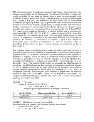 EES utiliza una ecuación de estado aproximada, en lugar de datos internos tabulares para
calcular las propiedades de los fluidos reales. Normalmente, EES utiliza la ecuación de
estado Martin-Hon [8] para todos los fluidos excepto el agua. Se proporcionarán varias
ecuaciones de estado para el agua; la más exacta es la ecuación de estado publicada por
Harr, Gallager y Kell [17]. Las propiedades del hielo cuentan con las correlaciones
descubiertas por Hyland y Wexler [18]. Las propiedades termodinámicas se utilizan para
determinar los valores de la entalpía, energía interna y entropía, basados en la ecuación de
estado y las correlaciones adicionales para la densidad del líquido, presión de vapor y calor
específico para presión cero, como una función de la temperatura. La tabla de datos JANAF
[15] proporciona la entalpía de formación y la entropía absoluta para la combustión de
gases como CH4, CO2, H2, H2O, N2 y NO en el estado de referencia 298ºK y 1 atm. Las
correlaciones del calor específico entre gases y la ley de gases ideales, se utilizan para
calcular las propiedades termodinámicas en condiciones diferentes a las del estado de
referencia. La viscosidad y conductividad de líquidos y gases a baja presión se
correlacionan como polinomios en temperatura. El efecto de la presión sobre las
propiedades de transporte de los gases se estima utilizando las correlaciones de Reid y
Sherwood [19].
Este Apéndice proporciona información concerniente al modelo, estados de referencia y
exactitud de la mayoría de las relaciones de las propiedades termodinámicas y de transporte
programadas en EES. Los números de referencia que aparecen entre corchetes siguiendo al
nombre de la propiedad indican las fuentes de información utilizadas para desarrollar las
relaciones de propiedades. La lista de referencia aparecerá al final del Apéndice. Las
propiedades termodinámicas se modelan como un gas ideal o como un fluido real con zonas
de líquido y vapor. Para todos los fluidos reales, las propiedades de subenfriamiento se
aproximan a las del líquido saturado. Las sustancias representadas por su símbolo químico
(Ej.:N2) se modelan con la ley de gas ideal, mientras que las sustancias cuyo nombre se
deletrea completo corresponden a fluidos reales (Ej.:Nitrogen). Air y H2O son la s
excepciones a esta regla. Para la mayoría de las sustancias se proporcionará una tabla que
muestra el error RMS (Root Mean Square) de las propiedades seleccionadas. La
comparación entre la fuente de datos tabulares y los valores EES, se indican entre corchetes
siguiendo el error RMS en la tabla.
Air [1,2] (Gas ideal)
Estados de referencia: h=300.19kJ/Kg
s=2.5153kJ/Kg-K a 300 K, 100kPa
Rango de aplicación para funciones de transporte 250-1050K
AirH2O [1] [2] (relaciones psicrométricas, gas ideal)
Estados de referencia: vapor de agua: algunas referencias como el vapor.
Aire seco: h=0 a 0ºC y 0ºF
s=2.5153kJ/Kg-K a 300 K, 100kPa
 