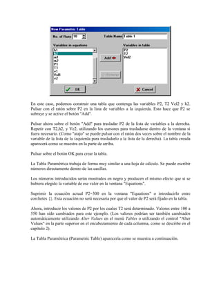 En este caso, podemos construir una tabla que contenga las variables P2, T2 Vel2 y h2.
Pulsar con el ratón sobre P2 en la lista de variables a la izquierda. Esto hace que P2 se
subraye y se active el botón "Add".
Pulsar ahora sobre el botón "Add" para trasladar P2 de la lista de variables a la derecha.
Repetir con T2,h2, y Ve2, utilizando los cursores para trasladarse dentro de la ventana si
fuera necesario. (Como "atajo" se puede pulsar con el ratón dos veces sobre el nombre de la
variable de la lista de la izquierda para trasladarlo a la lista de la derecha). La tabla creada
aparecerá como se muestra en la parte de arriba.
Pulsar sobre el botón OK para crear la tabla.
La Tabla Paramétrica trabaja de forma muy similar a una hoja de cálculo. Se puede escribir
números directamente dentro de las casillas.
Los números introducidos serán mostrados en negro y producen el mismo efecto que si se
hubiera elegido la variable de ese valor en la ventana "Equations".
Suprimir la ecuación actual P2=300 en la ventana "Equations" o introducirlo entre
corchetes {}. Esta ecuación no será necesaria por que el valor de P2 será fijado en la tabla.
Ahora, introducir los valores de P2 por los cuales T2 será determinado. Valores entre 100 a
550 han sido cambiados para este ejemplo. (Los valores podrían ser también cambiados
automáticamente utilizando Alter Values en el menú Tables o utilizando el control "Alter
Values" en la parte superior en el encabezamiento de cada columna, como se describe en el
capítulo 2).
La Tabla Paramétrica (Parametric Table) aparecería como se muestra a continuación.
 