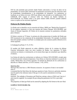 EES ha sido diseñado para permitir añadir fluidos adicionales a la base de datos de las
propiedades. El usuario debe suministrar los parámetros necesarios para las relaciones entre
las propiedades termodinámicas y las propiedades de transporte. Los parámetros se
localizan en un fichero de texto ASCII que deberá estar incluido en el subdirectorio EES
USERLIB. EES cargará el arrancar todos los ficheros de fluidos hallados en
EESUSERLIB. Los fluidos reales y los gases ideales (tabla JANAF), pueden añadirse
como se explica en las secciones siguientes.
Ficheros De Fluidos Reales
Un fluido real se identifica con la extensión de fichero .MHE( por "Martín Hou Equation").
En las páginas siguientes se lista una muestra del fichero llamado XFLUID.MHE, que
ilustra el formato requerido. (El fichero de la muestra contiene los parámetros utilizados
para n-butano)
El fichero consiste en 75 líneas. La primera de ellas proporciona el nombre del fluido que
EES reconocerá en las sentencias de las propiedades funcionales. Por ejemplo, la primera
línea del ejemplo contiene UserFluid. La entalpía para esta sustancia podría obtenerse de la
forma siguiente:
h=Enthalpy(UserFluid, T=T1, P=P1)
El nombre del fluido aparecerá en orden alfabético dentro de la ventana de diálogo
Function Information, junto con otros nombres de fluidos. Las siguientes 74 líneas
contienen un número; a continuación, en la misma línea sigue un comentario que identifica
el número.
Las formas de todas las correlaciones se indican en el fichero XFLUID.MHE, excepto para
la relación presión-volumen-temperatura. Esta última se relaciona mediante la ecuación de
estado. Martin-Hou, de la forma siguiente. El método de obtención de los coeficientes se
describe en: Martin and Hou, A.I.Ch E Journal, 1:142, (1955).
Ideal Gas files
Ideal gas files must have a .IDG filename extension. An equation of state is not needed
since it
is assumed that the fluid obeys the ideal gas equation of state. However, particular attention
must be paid to the reference states if the gas is to be used in calculations involving
chemical
reactions. The enthalpy of formation and Third-law entropy values at 298 K and 1 bar (or 1
atm) must be supplied. An example file providing the parameters for CO2 is provided
below.
The properties of ideal gas fluid can be entered by adapting the file format to the new fluid.
SAMPLE TESTCO2.IDG File
TestCO2
44.01 {Molar mass of fluid
 