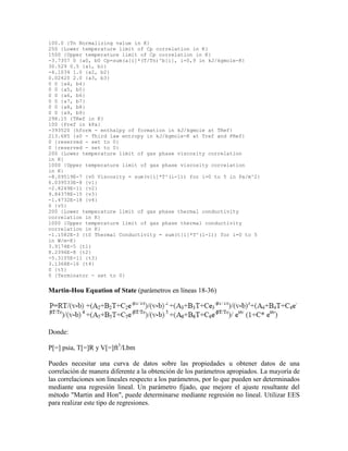 100.0 {Tn Normalizing value in K}
250 {Lower temperature limit of Cp correlation in K}
1500 {Upper temperature limit of Cp correlation in K}
-3.7357 0 {a0, b0 Cp=sum(a[i]*(T/Tn)^b[i], i=0,9 in kJ/kgmole-K}
30.529 0.5 {a1, b1}
-4.1034 1.0 {a2, b2}
0.02420 2.0 {a3, b3}
0 0 {a4, b4}
0 0 {a5, b5}
0 0 {a6, b6}
0 0 {a7, b7}
0 0 {a8, b8}
0 0 {a9, b9}
298.15 {TRef in K}
100 {Pref in kPa}
-393520 {hform - enthalpy of formation in kJ/kgmole at TRef}
213.685 {s0 - Third law entropy in kJ/kgmole-K at Tref and PRef}
0 {reserved - set to 0}
0 {reserved - set to 0}
200 {Lower temperature limit of gas phase viscosity correlation
in K}
1000 {Upper temperature limit of gas phase viscosity correlation
in K}
-8.09519E-7 {v0 Viscosity = sum(v[i]*T^(i-1)) for i=0 to 5 in Pa/m^2}
6.039533E-8 {v1}
-2.8249E-11 {v2}
9.84378E-15 {v3}
-1.4732E-18 {v4}
0 {v5}
200 {Lower temperature limit of gas phase thermal conductivity
correlation in K}
1000 {Upper temperature limit of gas phase thermal conductivity
correlation in K}
-1.1582E-3 {t0 Thermal Conductivity = sum(t[i]*T^(i-1)) for i=0 to 5
in W/m-K}
3.9174E-5 {t1}
8.2396E-8 {t2}
-5.3105E-11 {t3}
3.1368E-16 {t4}
0 {t5}
0 {Terminator - set to 0}
Martin-Hou Equation of State (parámetros en líneas 18-36)
Donde:
P[=] psia, T[=]R y V[=]ft3
/Lbm
Puedes necesitar una curva de datos sobre las propiedades u obtener datos de una
correlación de manera diferente a la obtención de los parámetros apropiados. La mayoría de
las correlaciones son lineales respecto a los parámetros, por lo que pueden ser determinados
mediante una regresión lineal. Un parámetro fijado, que mejore el ajuste resultante del
método "Martin and Hon", puede determinarse mediante regresión no lineal. Utilizar EES
para realizar este tipo de regresiones.
 