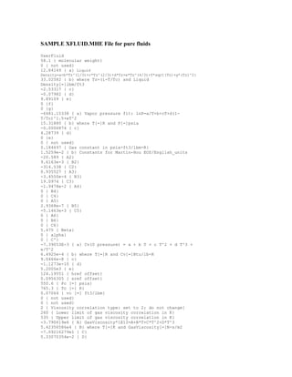 SAMPLE XFLUID.MHE File for pure fluids
UserFluid
58.1 { molecular weight}
0 { not used}
12.84149 { a} Liquid
Density=a+b*Tz^(1/3)+c*Tz^(2/3)+d*Tz+e*Tz^(4/3)+f*sqrt(Tz)+g*(Tz)^2}
33.02582 { b} where Tz=(1-T/Tc) and Liquid
Density[=]lbm/ft3
-2.53317 { c}
-0.07982 { d}
9.89109 { e}
0 {f}
0 {g}
-6481.15338 { a} Vapor pressure fit: lnP=a/T+b+cT+d(1-
T/Tc)^1.5+eT^2
15.31880 { b} where T[=]R and P[=]psia
-0.0006874 { c}
4.28739 { d}
0 {e}
0 { not used}
0.184697 { Gas constant in psia-ft3/lbm-R}
1.5259e-2 { b} Constants for Martin-Hou EOS/English_units
-20.589 { A2}
9.6163e-3 { B2}
-314.538 { C2}
0.935527 { A3}
-3.4550e-4 { B3}
19.0974 { C3}
-1.9478e-2 { A4}
0 { B4}
0 { C4}
0 { A5}
2.9368e-7 { B5}
-5.1463e-3 { C5}
0 { A6}
0 { B6}
0 { C6}
5.475 { Beta}
0 { alpha}
0 { C'}
-7.39053E-3 { a} Cv(0 pressure) = a + b T + c T^2 + d T^3 +
e/T^2
6.4925e-4 { b} where T[=]R and Cv[=]Btu/lb-R
9.0466e-8 { c}
-1.1273e-10 { d}
5.2005e3 { e}
124.19551 { href offset}
0.0956305 { sref offset}
550.6 { Pc [=] psia}
765.3 { Tc [=] R}
0.07064 { vc [=] ft3/lbm}
0 { not used}
0 { not used}
2 { Viscosity correlation type: set to 2: do not change}
260 { Lower limit of gas viscosity correlation in K}
535 { Upper limit of gas viscosity correlation in K}
-3.790619e6 { A} GasViscosity*1E12=A+B*T+C*T^2+D*T^3
5.42356586e4 { B} where T[=]K and GasViscosity[=]N-s/m2
-7.09216279e1 { C}
5.33070354e-2 { D}
 