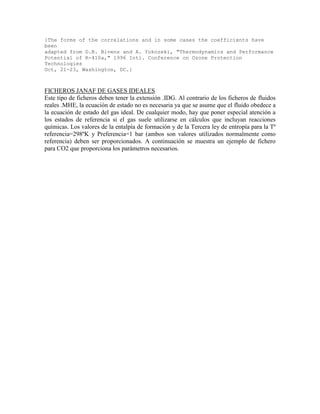 {The forms of the correlations and in some cases the coefficients have
been
adapted from D.B. Bivens and A. Yokozeki, "Thermodynamics and Performance
Potential of R-410a," 1996 Intl. Conference on Ozone Protection
Technologies
Oct, 21-23, Washington, DC.}
FICHEROS JANAF DE GASES IDEALES
Este tipo de ficheros deben tener la extensión .IDG. Al contrario de los ficheros de fluidos
reales .MHE, la ecuación de estado no es necesaria ya que se asume que el fluido obedece a
la ecuación de estado del gas ideal. De cualquier modo, hay que poner especial atención a
los estados de referencia si el gas suele utilizarse en cálculos que incluyan reacciones
químicas. Los valores de la entalpía de formación y de la Tercera ley de entropía para la Tª
referencia=298ºK y Preferencia=1 bar (ambos son valores utilizados normalmente como
referencia) deben ser proporcionados. A continuación se muestra un ejemplo de fichero
para CO2 que proporciona los parámetros necesarios.
 