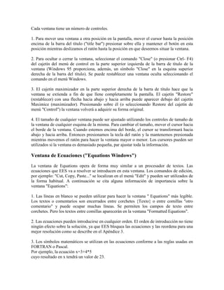 Cada ventana tiene un número de controles.
1. Para mover una ventana a otra posición en la pantalla, mover el cursor hasta la posición
encima de la barra del título ("title bar") presionar sobre ella y mantener el botón en esta
posición mientras deslizamos el ratón hasta la posición en que deseemos situar la ventana.
2. Para ocultar o cerrar la ventana, seleccionar el comando "Close" (o presionar Ctrl- F4)
del cajetín del menú de control en la parte superior izquierda de la barra de título de la
ventana (Windows 95 proporciona, además, un símbolo "Close" en la esquina superior
derecha de la barra del título). Se puede restablecer una ventana oculta seleccionando el
comando en el menú Windows.
3. El cajetín maximizador en la parte superior derecha de la barra de título hace que la
ventana se extienda a fin de que llene completamente la pantalla. El cajetín "Restore"
(restablecer) con una flecha hacia abajo y hacia arriba puede aparecer debajo del cajetín
Maximice (maximizador). Presionando sobre él (o seleccionando Restore del cajetín de
menú "Control") la ventana volverá a adquirir su forma original.
4. El tamaño de cualquier ventana puede ser ajustado utilizando los controles de tamaño de
la ventana de cualquier esquina de la misma. Para cambiar el tamaño, mover el cursor hacia
el borde de la ventana. Cuando estemos encima del borde, el cursor se transformará hacia
abajo y hacia arriba. Entonces presionamos la tecla del ratón y la mantenemos presionada
mientras movemos el ratón para hacer la ventana mayor o menor. Los cursores pueden ser
utilizados si la ventana es demasiado pequeña, par ajustar toda la información.
Ventana de Ecuaciones ("Equations Windows")
La ventana de Equations opera de forma muy similar a un procesador de textos. Las
ecuaciones que EES va a resolver se introducen en esta ventana. Los comandos de edición,
por ejemplo: "Cut, Copy, Paste..." se localizan en el menú "Edit" y pueden ser utilizados de
la forma habitual. A continuación se cita alguna información de importancia sobre la
ventana "Equations":
1. Las líneas en blanco se pueden utilizar para hacer la ventana " Equations" más legible.
Los textos o comentarios son encerrados entre corchetes {Texto} o entre comillas "otro
comentario" y puede ocupar muchas líneas. Se permiten los campos de texto entre
corchetes. Pero los textos entre comillas aparecerán en la ventana "Formatted Equations".
2. Las ecuaciones pueden introducirse en cualquier orden. El orden de introducción no tiene
ningún efecto sobre la solución, ya que EES bloquea las ecuaciones y las reordena para una
mejor resolución como se describe en el Apéndice 3.
3. Los símbolos matemáticos se utilizan en las ecuaciones conforme a las reglas usadas en
FORTRAN o Pascal.
Por ejemplo, la ecuación x=3+4*5
cuyo resultado en x tendrá un valor de 23.
 