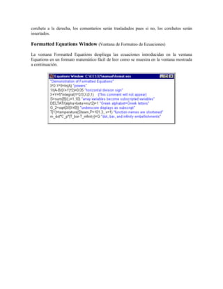 corchete a la derecha, los comentarios serán trasladados pues si no, los corchetes serán
insertados.
Formatted Equations Window (Ventana de Formateo de Ecuaciones)
La ventana Formatted Equations despliega las ecuaciones introducidas en la ventana
Equations en un formato matemático fácil de leer como se muestra en la ventana mostrada
a continuación.
 