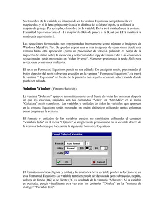 Si el nombre de la variable es introducido en la ventana Equations completamente en
mayúsculas, y si la letra griega mayúscula es distinta del alfabeto inglés, se utilizará la
mayúscula griega. Por ejemplo, el nombre de la variable Delta será mostrado en la ventana
Formatted Equations como . La mayúscula Beta de parece a la B, así que EES mostrará la
minúscula equivalente β.
Las ecuaciones formateadas son representadas internamente como número o imágenes de
Windows MetaFile_Pict. Se pueden copiar una o más imágenes de ecuaciones desde esta
ventana hasta otra aplicación (como un procesador de textos), pulsando el botón de la
izquierda del ratón sobre la ecuación y seleccionando Copy del menú Edit. Las ecuaciones
seleccionadas serán mostradas en "vídeo inverso". Mantener presionada la tecla Shift para
seleccionar ecuaciones múltiples.
El texto en Formatted Equations puede no ser editado. De cualquier modo, presionando el
botón derecho del ratón sobre una ecuación en la ventana " Formatted Equations", se traerá
la ventana " Equations" al frente de la pantalla con aquella ecuación seleccionada donde
pueda ser editada.
Solution Window (Ventana Solución)
La ventana "Solution" aparece automáticamente en el frente de todas las ventanas después
de que los cálculos, iniciados con los comandos "Solve" or "Min/Max" en el menú
"Calculate" estén completos. Las variables y unidades de todas las variables que aparecen
en la ventana Equations serán mostradas en orden alfabético utilizando tantas columnas
como quepan en la ventana.
El formato y unidades de las variables pueden ser cambiados utilizando el comando
"Variables Info" en el menú "Options", o simplemente presionando en la variable dentro de
la ventana Solution que hace subir la siguiente Formatted Equations
El formato numérico (dígitos y estilo) y las unidades de la variable pueden seleccionarse en
esta Formatted Equations La variable también puede ser destacada (con subrayado, negrita,
colores de fondo (BG) o de frente (FG) u ocultada de la ventana "Solution". Si la variable
es ocultada, puede visualizarse otra vez con los controles "Display" en la "ventana de
diálogo" "Variable Info".
 