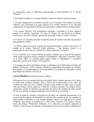 A continuación, sigue la información perteneciente al funcionamiento de la ventana
"Solution".
1. Sólo puede accederse a la ventana "Solution" cuando los cálculos estén terminados.
2. El ajuste (asignación) de unidades realizado con el comando "Unit System" del menú
"Options" será visualizado en la parte superior de la ventana "Solution" si son utilizadas
cualquiera de las propiedades termofísicas programadas o cualquier función trigonométrica.
3. La ventana "Solution" será normalmente despejada y escondida si se hace cualquier
cambio en la ventana "Equations". De todas las formas, hay una opción en el diálogo
"Preferences" del menú "Options" que permite que quede visible la ventana "Solution".
4. El número de columnas mostrado en pantalla puede ser alterado haciendo más grande o
más pequeña la ventana.
5. Si EES es capaz de resolver el grupo de ecuaciones haciendo y termina con un error, el
nombre de la ventana "Solution" puede cambiarse a "Last Iteration Values" y se
visualizarán los valores de las variables de la última repetición ("iteration").
6. Los contenidos de la ventana Solution no pueden cambiarse por el usuario. De cualquier
modo, puede copiarse la ventana completa al "Portapapeles" utilizando el comando "Copy"
en el menú "Edit". La solución puede pegarse desde el "Portapapeles" a cualquiera
aplicación o dentro de la ventana "EES Equations".
7. Si elegimos la opción de Símbolos Griegos y Subíndices de la Tabla General Display del
diálogo "Preferences", EES visualizará subíndices y superíndices de unidades de variables.
Por ejemplo,, m^2 podría aparecer con el superíndice 2. Un carácter de subrayado se utiliza
para indicar un subíndice como Lb_m.
Arrays Windows (Ventana de matrices, tablas).
EES permite el uso de variables tabulares (de orden). Estas variables aparecen con el índice
de orden entre corchetes Ejemplo: X[5] y Y[6,2]. En la mayor parte de los casos, las
variables de orden son como variables comunes. Cada variable de orden tiene su propio
valor aproximado, límites superiores e inferiores y formato mostrado. De cualquier forma,
operaciones simples de aritmética son apoyadas por índices de variables de orden pueden
ser más convenientes en algunos problemas como se discute en el Capítulo 7.
El valor de todas las variables, incluyendo las de orden, son exhibidas normalmente en la
ventana Solution después de terminados los cálculos. De cualquier modo, las variables de
orden pueden visualizarse en una ventana separada "Arrays" en lugar de en la ventana
"Solution". Esta opción se controla con el _Place array variables en la ventana "Arrays"
dentro del diálogo "Preferences" (Options). Si se selecciona esta opción, aparecerá la
ventana "Arrays" (como la mostrada a continuación) una vez que se hayan completado los
 