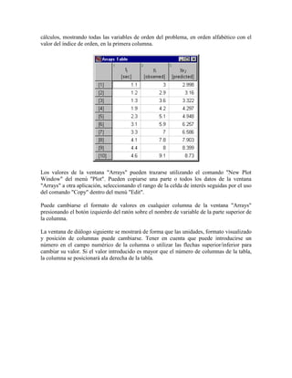 cálculos, mostrando todas las variables de orden del problema, en orden alfabético con el
valor del índice de orden, en la primera columna.
Los valores de la ventana "Arrays" pueden trazarse utilizando el comando "New Plot
Window" del menú "Plot". Pueden copiarse una parte o todos los datos de la ventana
"Arrays" a otra aplicación, seleccionando el rango de la celda de interés seguidas por el uso
del comando "Copy" dentro del menú "Edit".
Puede cambiarse el formato de valores en cualquier columna de la ventana "Arrays"
presionando el botón izquierdo del ratón sobre el nombre de variable de la parte superior de
la columna.
La ventana de diálogo siguiente se mostrará de forma que las unidades, formato visualizado
y posición de columnas puede cambiarse. Tener en cuenta que puede introducirse un
número en el campo numérico de la columna o utilizar las flechas superior/inferior para
cambiar su valor. Si el valor introducido es mayor que el número de columnas de la tabla,
la columna se posicionará ala derecha de la tabla.
 