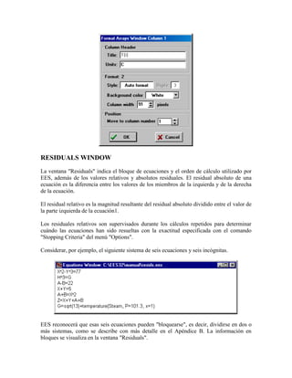 RESIDUALS WINDOW
La ventana "Residuals" indica el bloque de ecuaciones y el orden de cálculo utilizado por
EES, además de los valores relativos y absolutos residuales. El residual absoluto de una
ecuación es la diferencia entre los valores de los miembros de la izquierda y de la derecha
de la ecuación.
El residual relativo es la magnitud resultante del residual absoluto dividido entre el valor de
la parte izquierda de la ecuación1.
Los residuales relativos son supervisados durante los cálculos repetidos para determinar
cuándo las ecuaciones han sido resueltas con la exactitud especificada con el comando
"Stopping Criteria" del menú "Options".
Considerar, por ejemplo, el siguiente sistema de seis ecuaciones y seis incógnitas.
EES reconocerá que esas seis ecuaciones pueden "bloquearse", es decir, dividirse en dos o
más sistemas, como se describe con más detalle en el Apéndice B. La información en
bloques se visualiza en la ventana "Residuals".
 