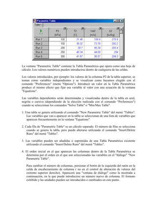 La ventana "Parametric Table" contiene la Tabla Paramétrica que opera como una hoja de
cálculo. Los valores numéricos pueden introducirse dentro de cualquiera de las celdas.
Los valores introducidos, por ejemplo: los valores de la columna P2 de la tabla superior, se
toman como variables independientes y se visualizan como hayamos elegido con el
comando "Preferences" (menú "Options"). Introducir un valor en la Tabla Paramétrica
produce el mismo efecto que fijar esa variable al valor con una ecuación de la ventana
"Equations".
Las variables dependientes serán determinadas y visualizadas dentro de la tabla en azul,
negrita o cursiva (dependiendo de la elección realizada con el comando "Preferences")
cuando se seleccionan los comandos "Solve Table" o "Min/Max Table".
1. Una tabla se genera utilizando el comando "New Parametric Table" del menú "Tables".
Las variables que van a aparecer en la tabla se seleccionan de una lista de variables que
aparecen frecuentemente en la ventana "Equations".
2. Cada fila de "Parametric Table" es un cálculo separado. El número de filas se selecciona
cuando se genera la tabla, pero puede alterarse utilizando el comando "Insert/Delete
Runs" del menú "Tables".
3. Las variables pueden ser añadidas o suprimidas de una Tabla Paramétrica existente
utilizando el comando "Insert/Delete Runs" del menú "Tables".
4. El orden inicial en el que aparecen las columnas dentro de la Tabla Paramétrica se
determina por el orden en el que son seleccionadas las variables en el "diálogo" "New
Parametric Table".
Para cambiar el número de columnas, presionar el botón de la izquierda del ratón en la
celda de encabezamiento de columna ( no en el control de alteración de valores del
extremo superior derecho). Aparecerá una "ventana de diálogo" como la mostrada a
continuación, en la que puede introducirse un número nuevo de columna. El formato
exhibido y las unidades pueden ser introducidos o cambiados en este punto.
 