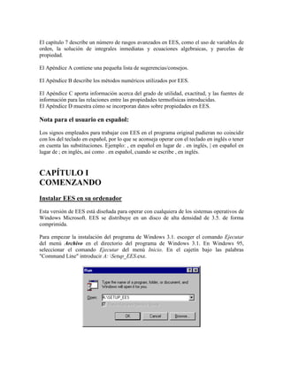 El capítulo 7 describe un número de rasgos avanzados en EES, como el uso de variables de
orden, la solución de integrales inmediatas y ecuaciones algebraicas, y parcelas de
propiedad.
El Apéndice A contiene una pequeña lista de sugerencias/consejos.
El Apéndice B describe los métodos numéricos utilizados por EES.
El Apéndice C aporta información acerca del grado de utilidad, exactitud, y las fuentes de
información para las relaciones entre las propiedades termofísicas introducidas.
El Apéndice D muestra cómo se incorporan datos sobre propiedades en EES.
Nota para el usuario en español:
Los signos empleados para trabajar con EES en el programa original pudieran no coincidir
con los del teclado en español, por lo que se aconseja operar con el teclado en inglés o tener
en cuenta las substituciones. Ejemplo: , en español en lugar de . en inglés, | en español en
lugar de ; en inglés, así como . en español, cuando se escribe , en inglés.
CAPÍTULO I
COMENZANDO
Instalar EES en su ordenador
Esta versión de EES está diseñada para operar con cualquiera de los sistemas operativos de
Windows Microsoft. EES se distribuye en un disco de alta densidad de 3.5. de forma
comprimida.
Para empezar la instalación del programa de Windows 3.1. escoger el comando Ejecutar
del menú Archivo en el directorio del programa de Windows 3.1. En Windows 95,
seleccionar el comando Ejecutar del menú Inicio. En el cajetín bajo las palabras
"Command Line" introducir A: Setup_EES.exe.
 