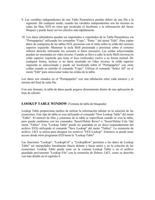 9. Las variables independientes de una Tabla Paramétrica pueden diferir de una fila a la
siguiente. De cualquier modo, cuando las variables independientes son las mismas en
todas las filas, EES no tiene que recalcular el Jacobiano y la información del factor
bloqueo y puede hacer así los cálculos más rápidamente.
10. Los datos tabuladores pueden ser importados o exportados de la Tabla Paramétrica vía
"Portapapeles" utilizando los comandos "Copy", "Paste " del menú "Edit". Para copiar
datos de cualquiera de las tablas EES, presionar con el ratón sobre la celda del extremo
superior izquierdo. Mantener la tecla Shift presionada y presionar sobre el extremo
inferior derecho utilizando los cursores si fuera necesario. Las celdas seleccionadas
pueden ser mostradas en vídeo inverso. Cuando se lleve a cabo la tecla Shift (inversa) la
celda superior izquierda que tiene el foco (enfocado) vuelve a su forma normal. De
cualquier forma, incluso si no fuera mostrado en vídeo inverso, la celda superior
izquierda es seleccionada y puede ser localizada sobre el "Portapapeles" con otras
celdas cuando es emitido el comando "Copy". Utilizar el comando "Select All" en el
menú "Edit" para seleccionar todas las celdas de la tabla.
Los datos son situados en el "Portapapeles" con una tabulación entre cada número y el
retorno del final de cada fila.
Con este formato, la tabla de datos puede pegarse directamente dentro de una aplicación de
hoja de cálculo.
LOOKUP TABLE WINDOW (Ventana de tabla de búsqueda)
Lookup Table proporciona medios de utilizar la información tabular en la solución de las
ecuaciones. Este tipo de tabla se crea utilizando el comando "New Lookup Table" del menú
"Table". El número de filas y columnas de la tabla se especifican cuando se crea la tabla,
pero puede cambiarse con los comandos "Insert/Delete Rows" o "Insert/Delete Cols "del
menú "Tables". Una "Lookup Table" puede ser guardada en un disco (separadamente del
archivo EES) utilizando el comando "Save Lookup" del menú "Tables". La extensión de
archivo .LKT se utiliza para designar los archivos "EES Lookup". Entonces se puede tener
acceso desde otros programas EES hasta la "Lookup Table"
Las funciones "Lookup", "LookupCol" y "LookupRow" permiten a los datos de Lookup
Table" ser interpolados linealmente (hacia delante y hacia atrás) y en la solución de las
ecuaciones. Lookup Table puede estar en la ventana Lookup Table o en el archivo
guardado previamente "Lookup File" con la extensión de fichero .LKT, como se describe
con más detalle en el capítulo 4.
 