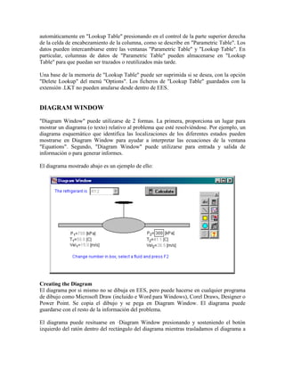 automáticamente en "Lookup Table" presionando en el control de la parte superior derecha
de la celda de encabezamiento de la columna, como se describe en "Parametric Table". Los
datos pueden intercambiarse entre las ventanas "Parametric Table" y "Lookup Table". En
particular, columnas de datos de "Parametric Table" pueden almacenarse en "Lookup
Table" para que puedan ser trazados o reutilizados más tarde.
Una base de la memoria de "Lookup Table" puede ser suprimida si se desea, con la opción
"Delete Lookup" del menú "Options". Los ficheros de "Lookup Table" guardados con la
extensión .LKT no pueden anularse desde dentro de EES.
DIAGRAM WINDOW
"Diagram Window" puede utilizarse de 2 formas. La primera, proporciona un lugar para
mostrar un diagrama (o texto) relativo al problema que esté resolviéndose. Por ejemplo, un
diagrama esquemático que identifica las localizaciones de los diferentes estados pueden
mostrarse en Diagram Window para ayudar a interpretar las ecuaciones de la ventana
"Equations". Segundo, "Diagram Window" puede utilizarse para entrada y salida de
información o para generar informes.
El diagrama mostrado abajo es un ejemplo de ello:
Creating the Diagram
El diagrama por si mismo no se dibuja en EES, pero puede hacerse en cualquier programa
de dibujo como Microsoft Draw (incluido e Word para Windows), Corel Draws, Designer o
Power Point. Se copia el dibujo y se pega en Diagram Window. El diagrama puede
guardarse con el resto de la información del problema.
El diagrama puede resituarse en ·Diagram Window presionando y sosteniendo el botón
izquierdo del ratón dentro del rectángulo del diagrama mientras trasladamos el diagrama a
 