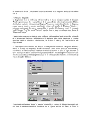 su nueva localización. Cualquier texto que se encuentre en el diagrama puede ser trasladado
con él.
Moving the Diagram
El diagrama y todo el texto que esté asociado a él puede encajarse dentro de Diagram
Window presionando dos veces el botón de la izquierda del ratón (o presionando el botón
derecho) en cualquier sitio dentro de Diagram Window, a excepción del texto. El diagrama
puede hacerse mayor o menor, cambiando primero el tamaño de Diagram Window y
entonces presionando dos veces para cambiar el tamaño del diagrama en sí. El comando
"Add Diagram Text" del menú "Options" permite situar el texto en cualquier sitio dentro de
"Diagram Window".
Pueden seleccionarse tres tipos de texto mediante los botones de la parte superior izquierda
de la ventana de diagrama. Seleccionando el botón de texto puede hacer que la ventana
aparezca como se muestra a continuación, en la que el texto y las características son
especificados.
El texto aparece inicialmente por defecto en una posición dentro de "Diagram Window"
donde el diálogo es despedido. Puede arrastrarse a una nueva posición presionando y
sosteniendo el botón izquierdo del ratón mientras deslizamos el texto al lugar deseado. El
texto o cualquiera de sus características pueden cambiarse más tarde presionando dos veces
el botón izquierdo del ratón (o presionando en el botón derecho) mientras posicionamos el
cursor alrededor del texto.
Presionando los botones "Input" u "Output" se cambia la ventana de diálogo desplegada por
una lista de variables definidas frecuentes, en la caja de adición del texto, tal como se
 