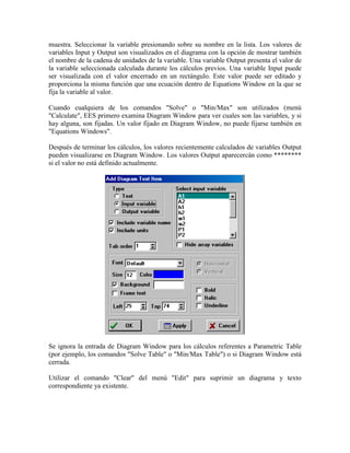 muestra. Seleccionar la variable presionando sobre su nombre en la lista. Los valores de
variables Input y Output son visualizados en el diagrama con la opción de mostrar también
el nombre de la cadena de unidades de la variable. Una variable Output presenta el valor de
la variable seleccionada calculada durante los cálculos previos. Una variable Input puede
ser visualizada con el valor encerrado en un rectángulo. Este valor puede ser editado y
proporciona la misma función que una ecuación dentro de Equations Window en la que se
fija la variable al valor.
Cuando cualquiera de los comandos "Solve" o "Min/Max" son utilizados (menú
"Calculate", EES primero examina Diagram Window para ver cuales son las variables, y si
hay alguna, son fijadas. Un valor fijado en Diagram Window, no puede fijarse también en
"Equations Windows".
Después de terminar los cálculos, los valores recientemente calculados de variables Output
pueden visualizarse en Diagram Window. Los valores Output aparecercán como ********
si el valor no está definido actualmente.
Se ignora la entrada de Diagram Window para los cálculos referentes a Parametric Table
(por ejemplo, los comandos "Solve Table" o "Min/Max Table") o si Diagram Window está
cerrada.
Utilizar el comando "Clear" del menú "Edit" para suprimir un diagrama y texto
correspondiente ya existente.
 