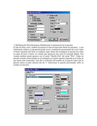7. Modifying the Plot Information (Modificando la información de la parcela)
El tipo de línea, color, símbolo de parcela (o tipo de barra para barras de parcelas), y otra
información relativa a cada parcela puede verse o modificarse presionando dos veces sobre
el botón izquierdo del ratón en cualquier lugar dentro del rectángulo de parcela (no sobre
un signo de texto o línea). La ventana que aparecerá será como la mostrada debajo. Esta
ventana también puede aparecer con el menú "Modify Plot" del menú "Plot". Todas las
parcelas actuales serán listadas en el rectángulo en la parte superior izquierda en el orden en
que hayan sido construidas. Una (R) a la derecha del nombre de la parcela indica que la
parcela utiliza la parte derecha del eje Y. Seleccionar la parcela presionando sobre su
nombre en esta lista.
 