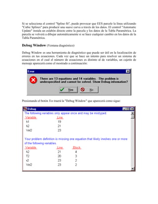 Si se selecciona el control "Spline fit", puede provocar que EES parcele la línea utilizando
"Cubic Splines" para producir una suave curva a través de los datos. El control "Automatic
Update" instala un eslabón directo entre la parcela y los datos de la Tabla Paramétrica. La
parcela se volverá a dibujar automáticamente si se hace cualquier cambio en los datos de la
Tabla Paramétrica.
Debug Window (Ventana diagnóstico)
Debug Window es una herramienta de diagnóstico que puede ser útil en la localización de
errores en tus ecuaciones. Cada vez que se hace un intento para resolver un sistema de
ecuaciones en el cual el número de ecuaciones es distinto al de variables, un cajetín de
mensaje aparecerá como el mostrado a continuación:
Presionando el botón Yes traerá la "Debug Window" que aparecerá como sigue:
 