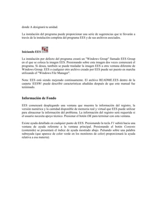 donde A designará tu unidad.
La instalación del programa puede proporcionar una serie de sugerencias que te llevarán a
través de la instalación completa del programa EES y de sus archivos asociados.
Iniciando EES
La instalación por defecto del programa creará un "Windows Group" llamado EES Group
en el que se coloca la imagen EES. Presionando sobre esta imagen dos veces comenzará el
programa. Si desea, también se puede trasladar la imagen EES a otra ventana diferente de
Windows Group. EES o cualquier otro archivo creado por EES puede ser puesto en marcha
utilizando el "Windows File Manager".
Nota: EES está siendo mejorado continuamente. El archivo README.EES dentro de la
carpeta EESW puede describir características añadidas después de que este manual fue
terminado.
Información de Fondo
EES comenzará desplegando una ventana que muestra la información del registro, la
versión numérica y la cantidad disponible de memoria real y virtual que EES puede utilizar
para almacenar la información del problema. La información del registro será requerida si
el usuario necesita apoyo técnico. Presionar el botón OK para terminar con esta ventana.
Existe ayuda detallada en cualquier punto de EES. Presionando la tecla F1 subirá hacia una
ventana de ayuda referente a la ventana principal. Presionando el botón Contents
(contenido) se presentará el índice de ayuda mostrado abajo. Pulsando sobre una palabra
subrayada (que aparece de color verde en los monitores de color) proporcionará la ayuda
relativa a esa materia).
 