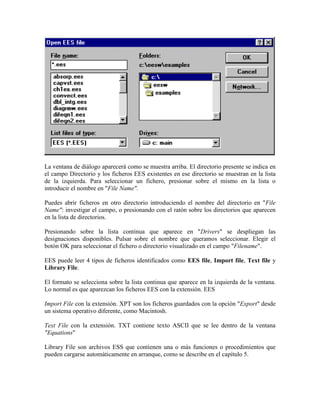 La ventana de diálogo aparecerá como se muestra arriba. El directorio presente se indica en
el campo Directorio y los ficheros EES existentes en ese directorio se muestran en la lista
de la izquierda. Para seleccionar un fichero, presionar sobre el mismo en la lista o
introducir el nombre en "File Name".
Puedes abrir ficheros en otro directorio introduciendo el nombre del directorio en "File
Name": investigar el campo, o presionando con el ratón sobre los directorios que aparecen
en la lista de directorios.
Presionando sobre la lista continua que aparece en "Drivers" se despliegan las
designaciones disponibles. Pulsar sobre el nombre que queramos seleccionar. Elegir el
botón OK para seleccionar el fichero o directorio visualizado en el campo "Filename".
EES puede leer 4 tipos de ficheros identificados como EES file, Import file, Text file y
Library File.
El formato se selecciona sobre la lista continua que aparece en la izquierda de la ventana.
Lo normal es que aparezcan los ficheros EES con la extensión. EES
Import File con la extensión. XPT son los ficheros guardados con la opción "Export" desde
un sistema operativo diferente, como Macintosh.
Text File con la extensión. TXT contiene texto ASCII que se lee dentro de la ventana
"Equations"
Library File son archivos ESS que contienen una o más funciones o procedimientos que
pueden cargarse automáticamente en arranque, como se describe en el capítulo 5.
 